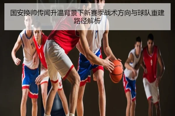 国安换帅传闻升温背景下新赛季战术方向与球队重建路径解析