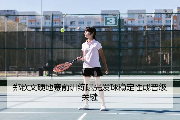 郑钦文硬地赛前训练曝光发球稳定性成晋级关键