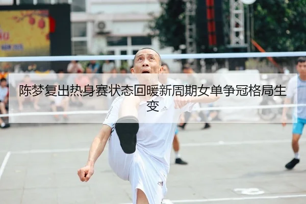 陈梦复出热身赛状态回暖新周期女单争冠格局生变