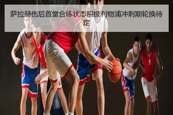 萨拉赫伤后首堂合练状态积极利物浦冲刺期轮换待定