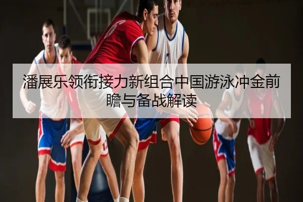 潘展乐领衔接力新组合中国游泳冲金前瞻与备战解读