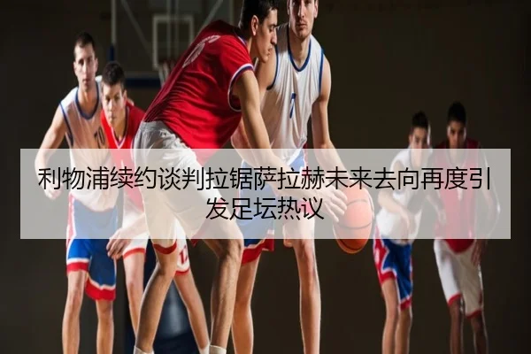 利物浦续约谈判拉锯萨拉赫未来去向再度引发足坛热议