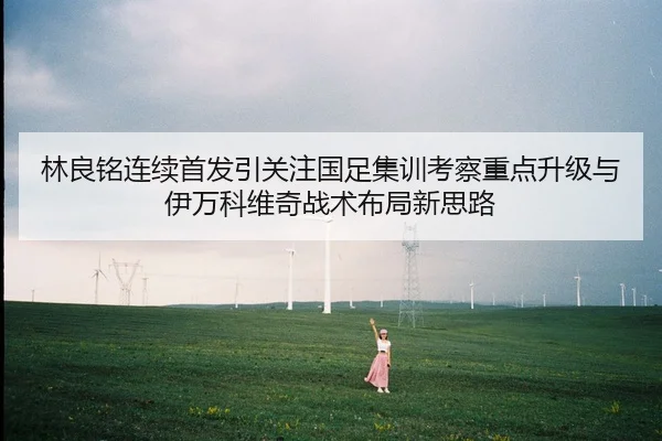 林良铭连续首发引关注国足集训考察重点升级与伊万科维奇战术布局新思路